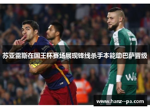 苏亚雷斯在国王杯赛场展现锋线杀手本能助巴萨晋级