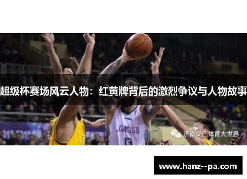 超级杯赛场风云人物：红黄牌背后的激烈争议与人物故事