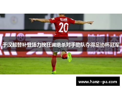 于汉超替补登场力挽狂澜绝杀对手助队夺得足协杯冠军
