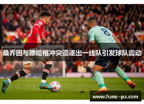 桑乔因与滕哈格冲突遭逐出一线队引发球队震动