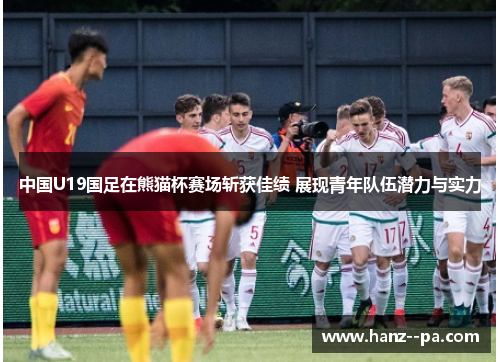 中国U19国足在熊猫杯赛场斩获佳绩 展现青年队伍潜力与实力