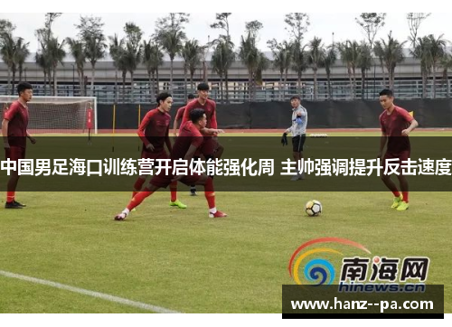 中国男足海口训练营开启体能强化周 主帅强调提升反击速度 中国男足海口训练营开启体能强化周 主帅强调提升反击速度