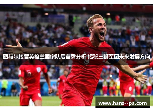 图赫尔接管英格兰国家队后首秀分析 揭秘三狮军团未来发展方向