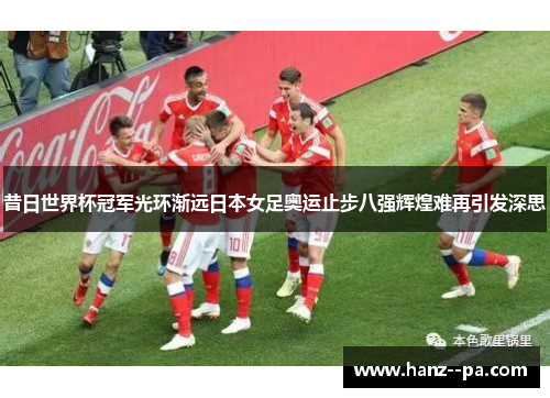 昔日世界杯冠军光环渐远日本女足奥运止步八强辉煌难再引发深思