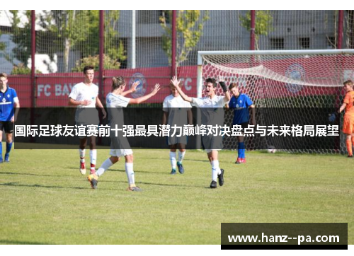 国际足球友谊赛前十强最具潜力巅峰对决盘点与未来格局展望