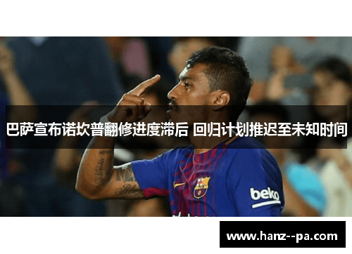 巴萨宣布诺坎普翻修进度滞后 回归计划推迟至未知时间