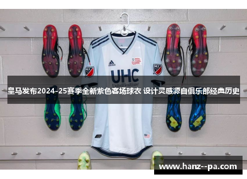 皇马发布2024-25赛季全新紫色客场球衣 设计灵感源自俱乐部经典历史