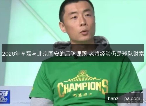 2026年李磊与北京国安的后防课题 老将经验仍是球队财富